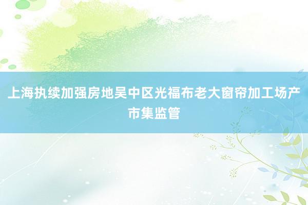 上海执续加强房地吴中区光福布老大窗帘加工场产市集监管