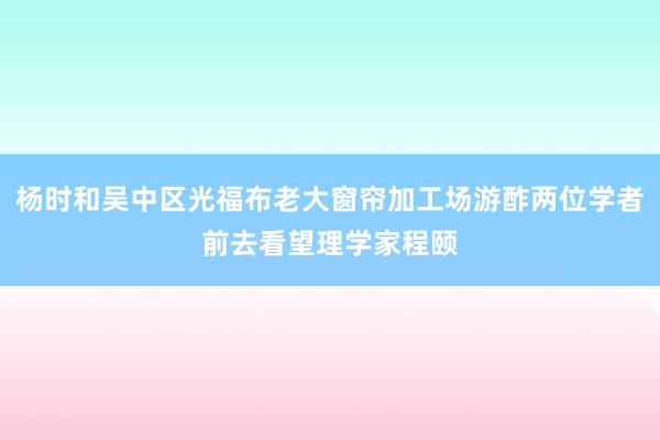 杨时和吴中区光福布老大窗帘加工场游酢两位学者前去看望理学家程颐