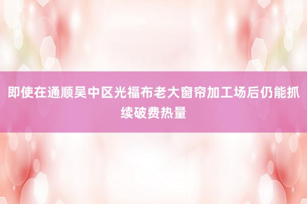 即使在通顺吴中区光福布老大窗帘加工场后仍能抓续破费热量