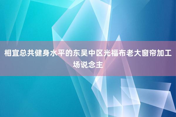 相宜总共健身水平的东吴中区光福布老大窗帘加工场说念主