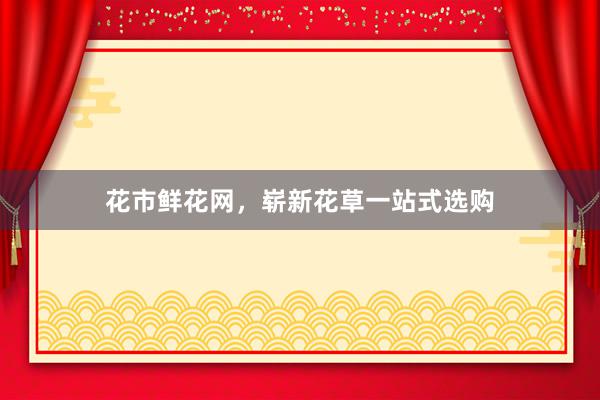 花市鲜花网，崭新花草一站式选购